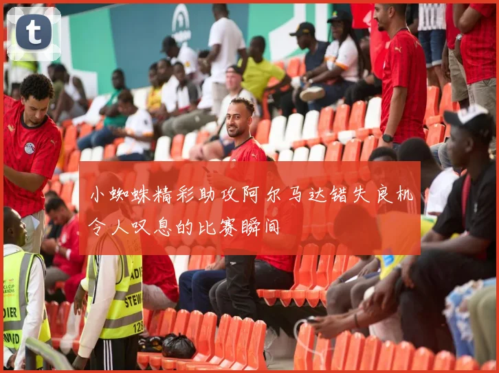 小蜘蛛精彩助攻阿尔马达错失良机令人叹息的比赛瞬间