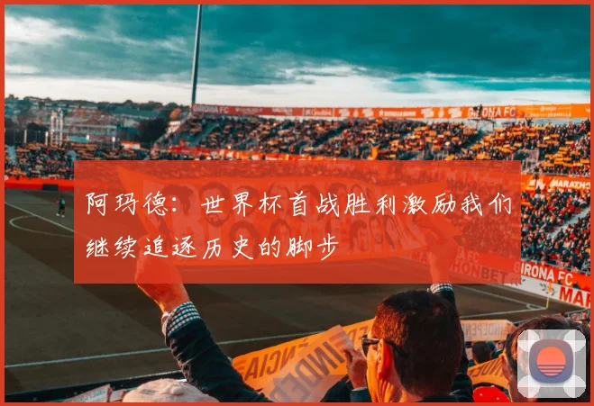 阿玛德：世界杯首战胜利激励我们继续追逐历史的脚步