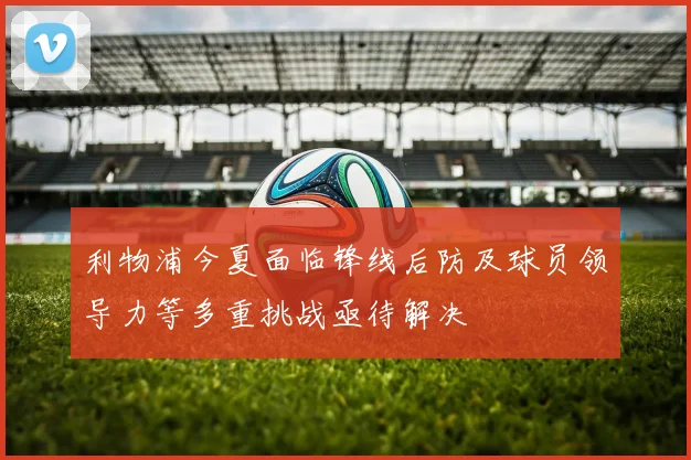 利物浦今夏面临锋线后防及球员领导力等多重挑战亟待解决