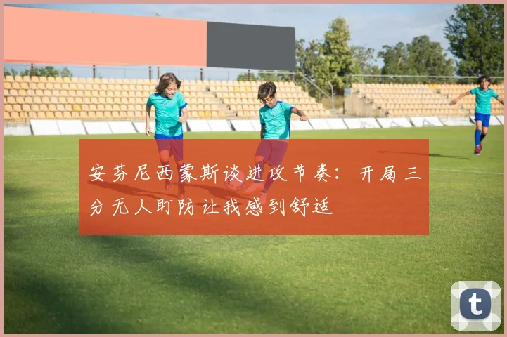 安芬尼西蒙斯谈进攻节奏：开局三分无人盯防让我感到舒适