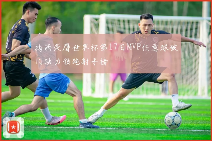 梅西荣膺世界杯第17日MVP任意球破门助力领跑射手榜