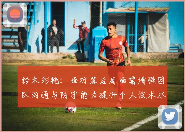 铃木彩艳：面对落后局面需增强团队沟通与防守能力提升个人技术水平