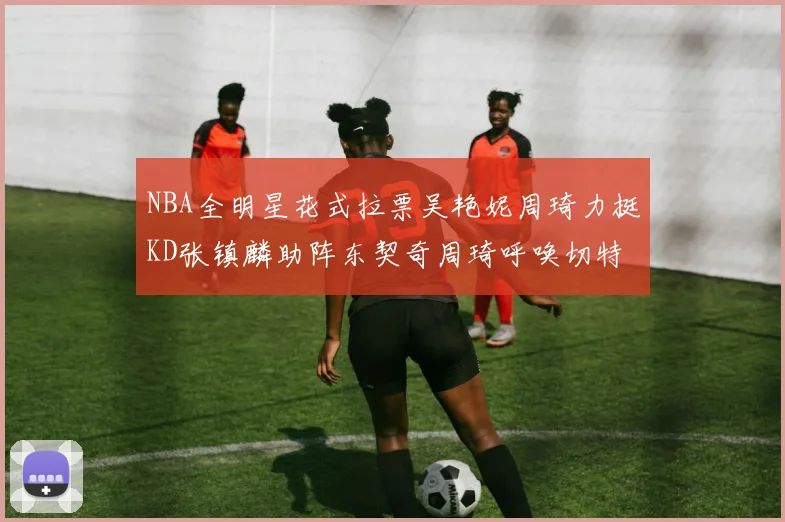 NBA全明星花式拉票吴艳妮周琦力挺KD张镇麟助阵东契奇周琦呼唤切特共襄盛举