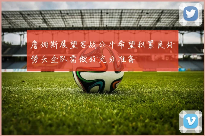 詹姆斯展望客战公牛希望积累良好势头全队需做好充分准备