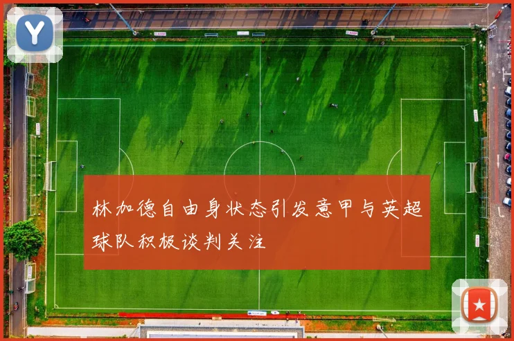 林加德自由身状态引发意甲与英超球队积极谈判关注