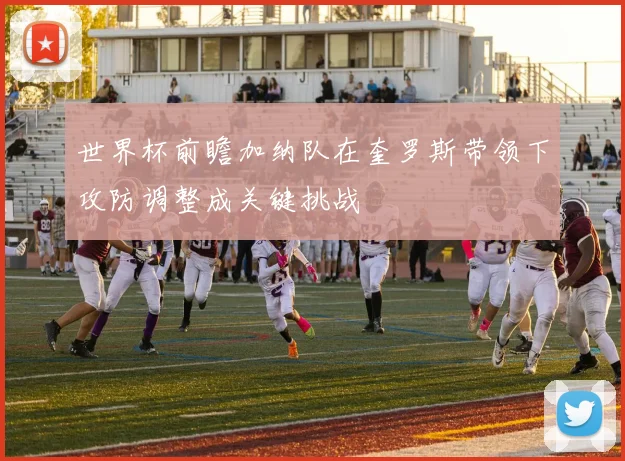 世界杯前瞻加纳队在奎罗斯带领下攻防调整成关键挑战