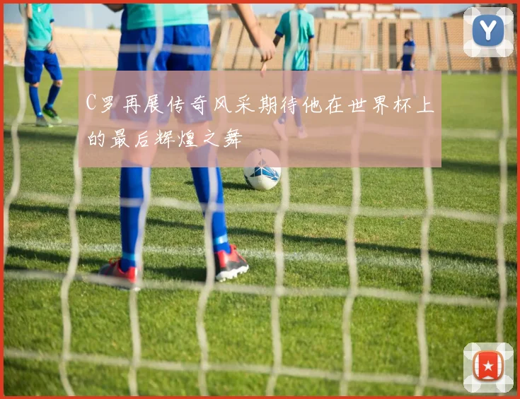 C罗再展传奇风采期待他在世界杯上的最后辉煌之舞