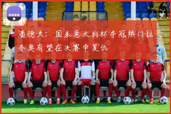 潘德夫：国米意大利杯夺冠热门拉齐奥有望在决赛中复仇