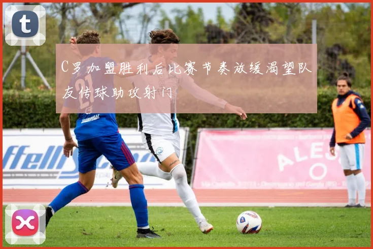 C罗加盟胜利后比赛节奏放缓渴望队友传球助攻射门