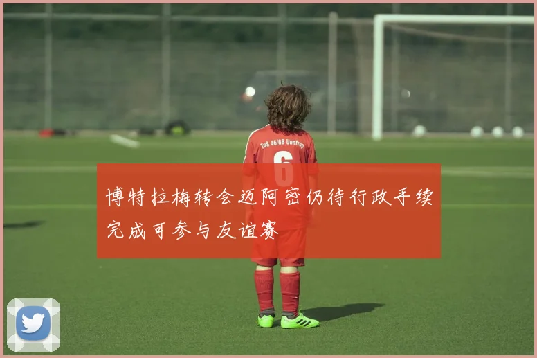 博特拉梅转会迈阿密仍待行政手续完成可参与友谊赛