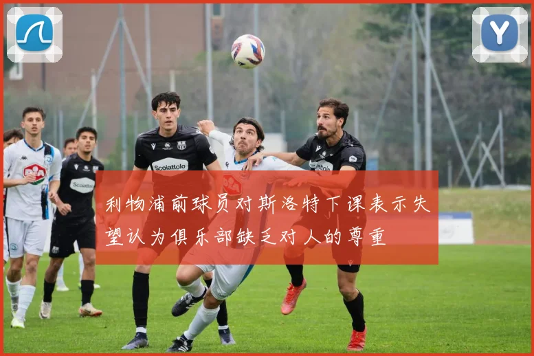 利物浦前球员对斯洛特下课表示失望认为俱乐部缺乏对人的尊重
