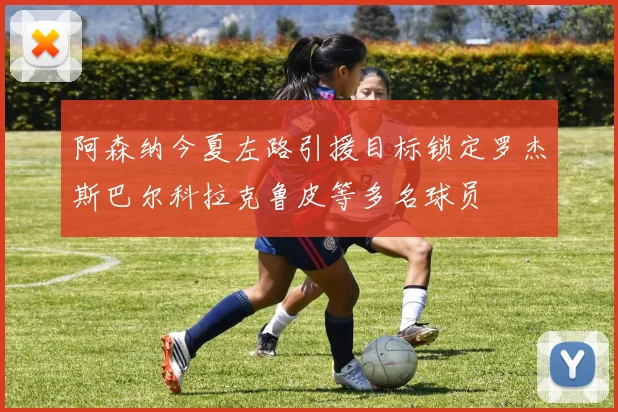 阿森纳今夏左路引援目标锁定罗杰斯巴尔科拉克鲁皮等多名球员