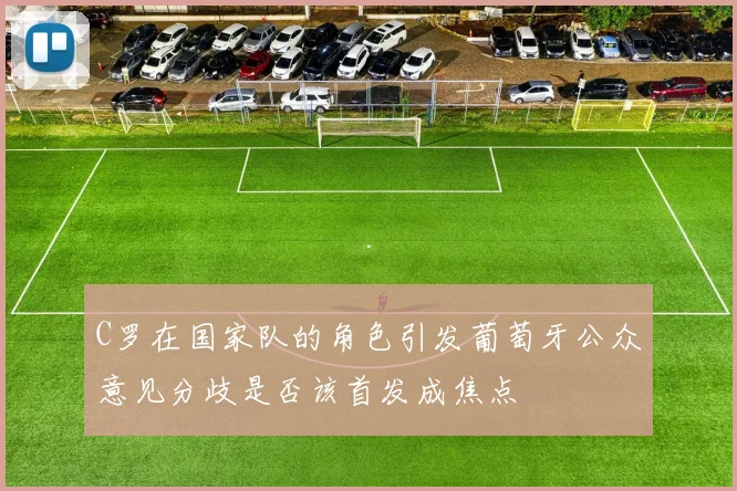 C罗在国家队的角色引发葡萄牙公众意见分歧是否该首发成焦点