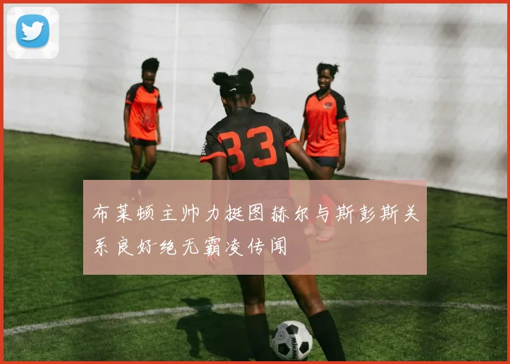 布莱顿主帅力挺图赫尔与斯彭斯关系良好绝无霸凌传闻